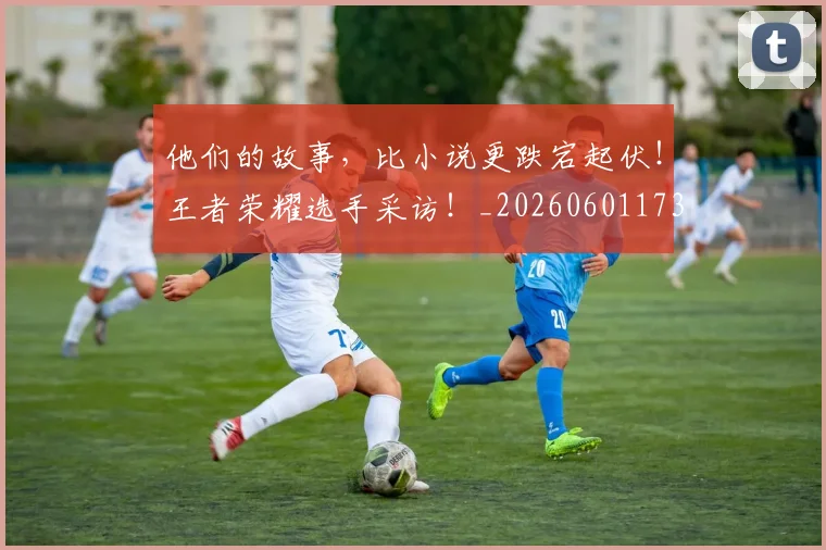 他们的故事,比小说更跌宕起伏!王者荣耀选手采访!_20260601173358_20260704165345