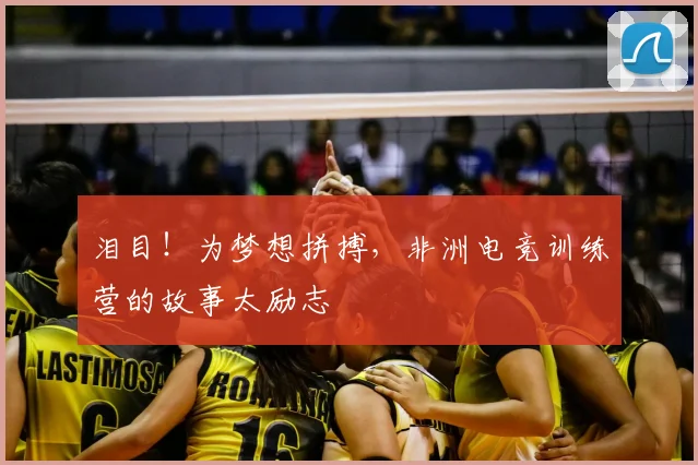 泪目！为梦想拼搏，非洲电竞训练营的故事太励志