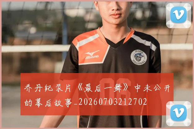 乔丹纪录片《最后一舞》中未公开的幕后故事_20260703212702