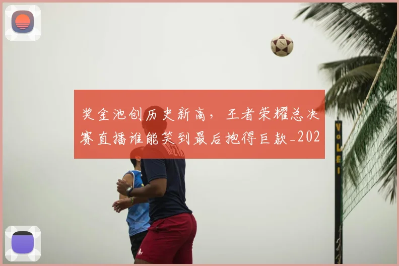 奖金池创历史新高，王者荣耀总决赛直播谁能笑到最后抱得巨款_20260604144546_20260707022101