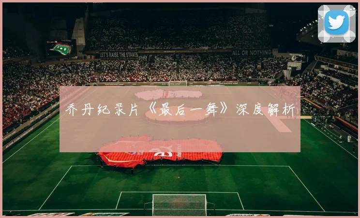 乔丹纪录片《最后一舞》深度解析