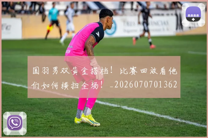 国羽男双黄金搭档！比赛回放看他们如何横扫全场！_20260707013624