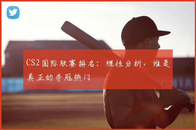 CS2国际联赛排名：理性分析，谁是真正的夺冠热门