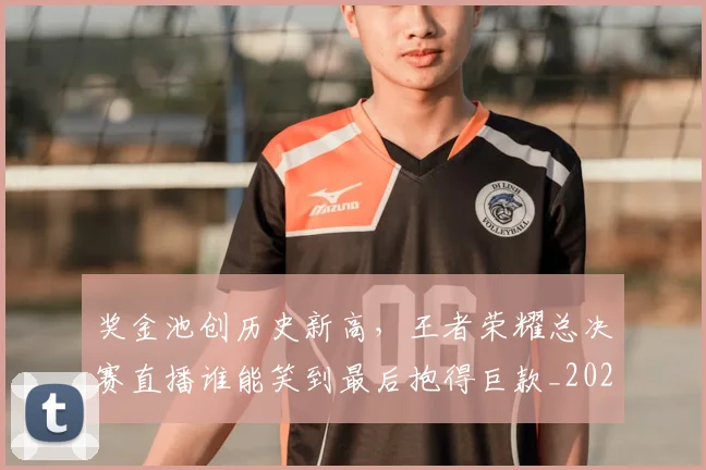 奖金池创历史新高，王者荣耀总决赛直播谁能笑到最后抱得巨款_20260604144546_20260707022101