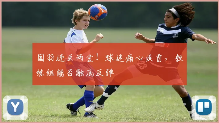 国羽连丢两金!球迷痛心疾首,教练组能否触底反弹