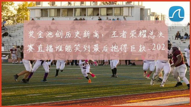 奖金池创历史新高,王者荣耀总决赛直播谁能笑到最后抱得巨款_20260604144546