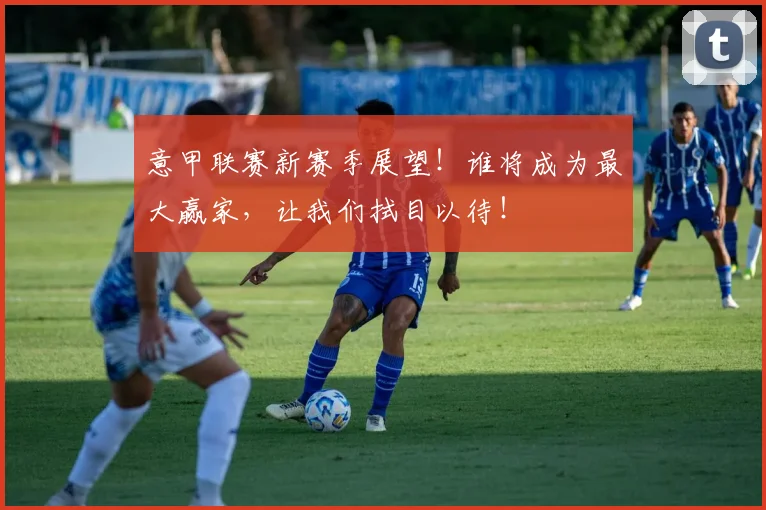 意甲联赛新赛季展望!谁将成为最大赢家,让我们拭目以待!