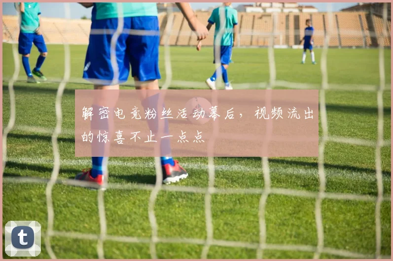 解密电竞粉丝活动幕后，视频流出的惊喜不止一点点