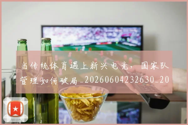 当传统体育遇上新兴电竞，国家队管理如何破局_20260604232630_20260707152333
