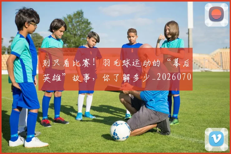 别只看比赛！羽毛球运动的“幕后英雄”故事，你了解多少_20260704173830