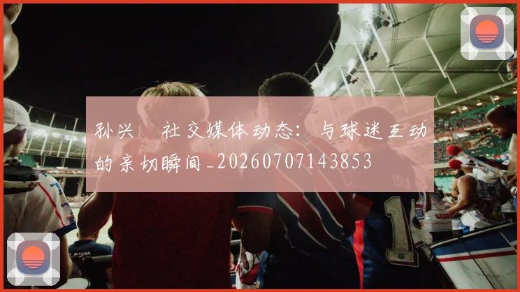 孙兴慜社交媒体动态:与球迷互动的亲切瞬间_20260707143853