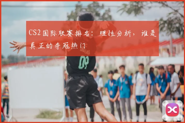 CS2国际联赛排名：理性分析，谁是真正的夺冠热门