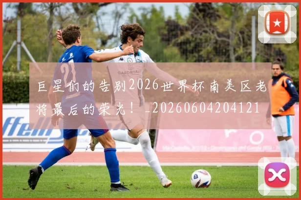 巨星们的告别2026世界杯南美区老将最后的荣光！_20260604204121