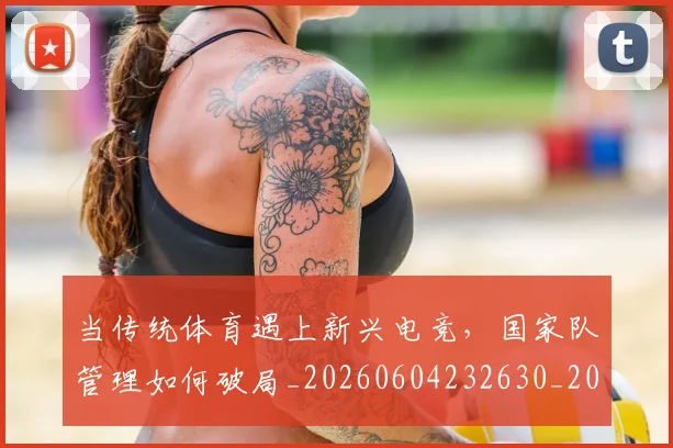 当传统体育遇上新兴电竞，国家队管理如何破局_20260604232630_20260707152333